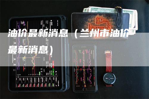 兰州油价调整动态，城市成长与油价变动同行